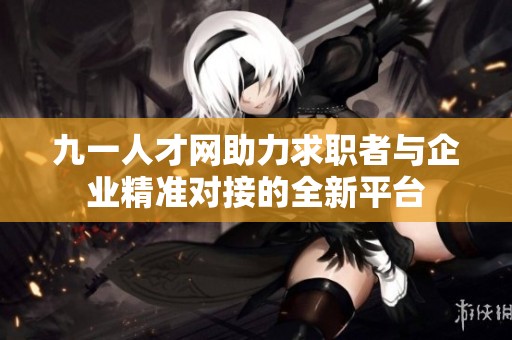 九一人才网助力求职者与企业精准对接的全新平台