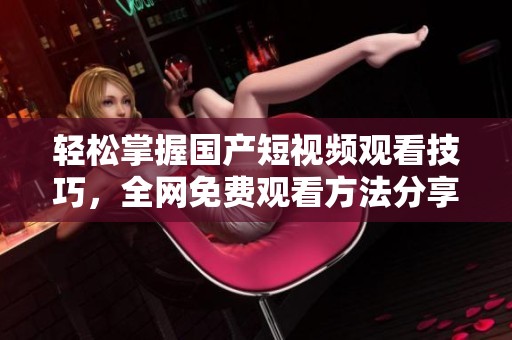 轻松掌握国产短视频观看技巧，全网免费观看方法分享