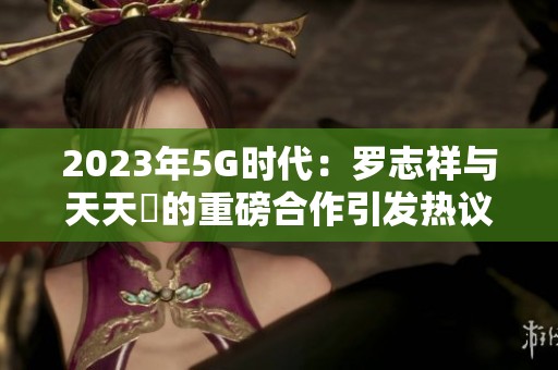 2023年5G时代：罗志祥与天天奭的重磅合作引发热议