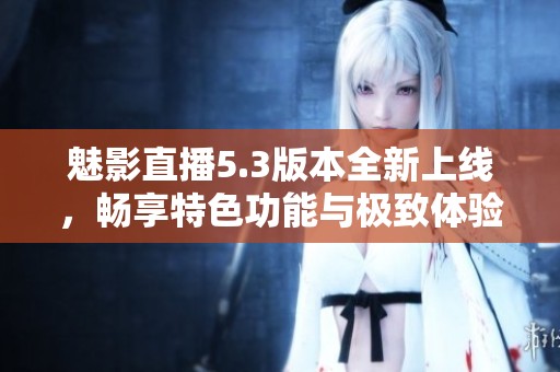 魅影直播5.3版本全新上线，畅享特色功能与极致体验