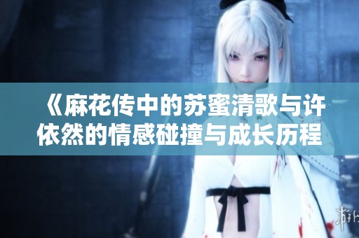 《麻花传中的苏蜜清歌与许依然的情感碰撞与成长历程》