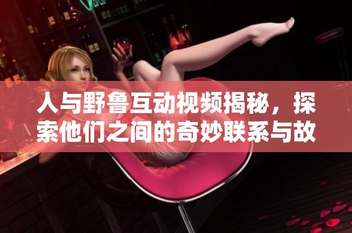 人与野鲁互动视频揭秘，探索他们之间的奇妙联系与故事