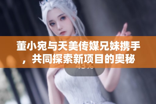 董小宛与天美传媒兄妹携手，共同探索新项目的奥秘