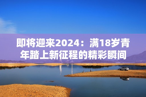 即将迎来2024：满18岁青年踏上新征程的精彩瞬间
