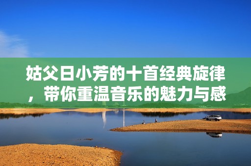 姑父日小芳的十首经典旋律，带你重温音乐的魅力与感动