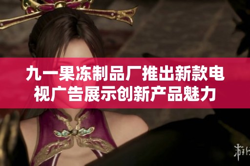 九一果冻制品厂推出新款电视广告展示创新产品魅力