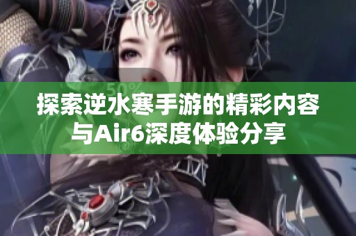 探索逆水寒手游的精彩内容与Air6深度体验分享