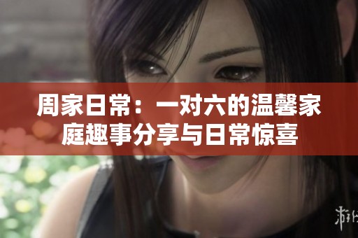 周家日常：一对六的温馨家庭趣事分享与日常惊喜