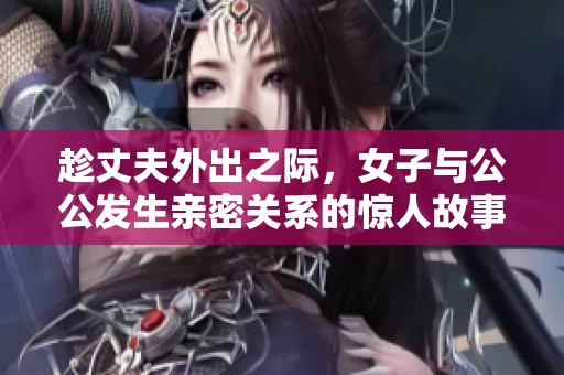 趁丈夫外出之际，女子与公公发生亲密关系的惊人故事