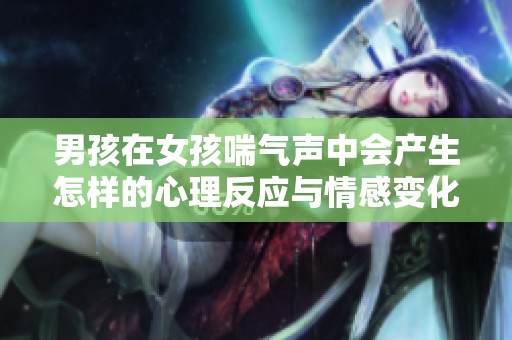 男孩在女孩喘气声中会产生怎样的心理反应与情感变化