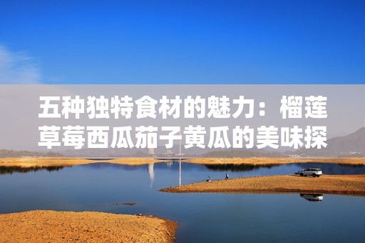 五种独特食材的魅力：榴莲草莓西瓜茄子黄瓜的美味探秘
