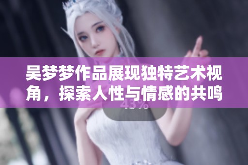 吴梦梦作品展现独特艺术视角，探索人性与情感的共鸣