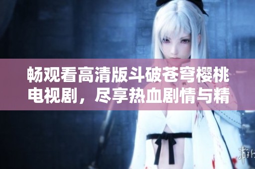 畅观看高清版斗破苍穹樱桃电视剧，尽享热血剧情与精彩冒险