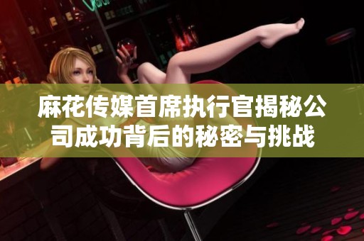 麻花传媒首席执行官揭秘公司成功背后的秘密与挑战