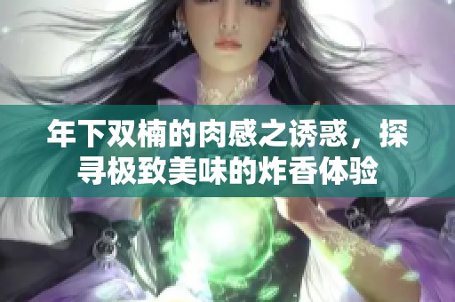 年下双楠的肉感之诱惑，探寻极致美味的炸香体验