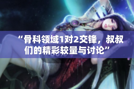 “骨科领域1对2交锋，叔叔们的精彩较量与讨论”