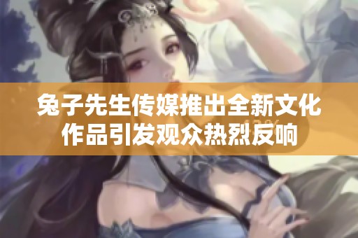 兔子先生传媒推出全新文化作品引发观众热烈反响