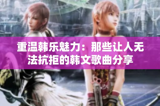 重温韩乐魅力：那些让人无法抗拒的韩文歌曲分享