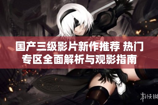 国产三级影片新作推荐 热门专区全面解析与观影指南