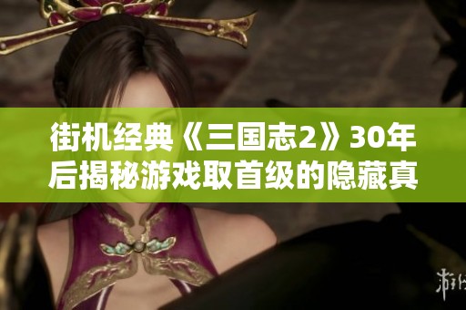 街机经典《三国志2》30年后揭秘游戏取首级的隐藏真相