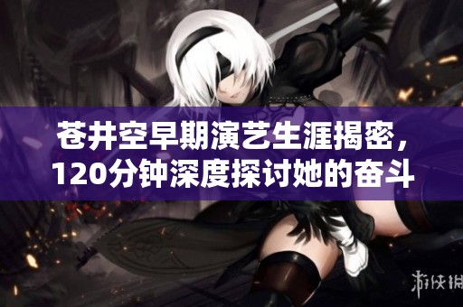 苍井空早期演艺生涯揭密，120分钟深度探讨她的奋斗与挑战