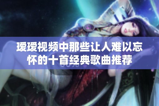 瑷瑷视频中那些让人难以忘怀的十首经典歌曲推荐