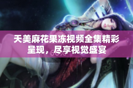 天美麻花果冻视频全集精彩呈现，尽享视觉盛宴