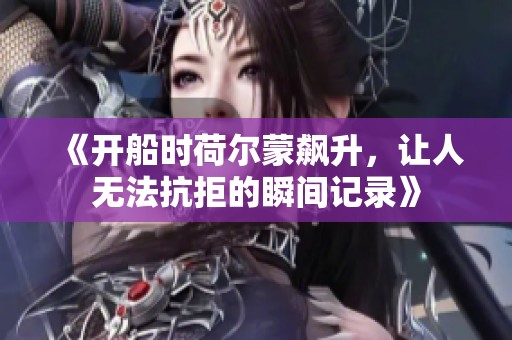 《开船时荷尔蒙飙升，让人无法抗拒的瞬间记录》