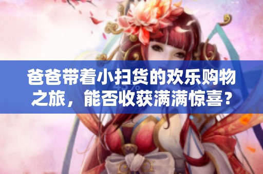 爸爸带着小扫货的欢乐购物之旅，能否收获满满惊喜？