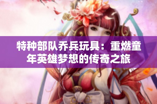特种部队乔兵玩具：重燃童年英雄梦想的传奇之旅