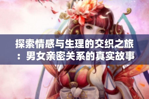 探索情感与生理的交织之旅：男女亲密关系的真实故事