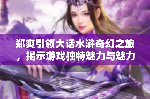 郑爽引领大话水浒奇幻之旅，揭示游戏独特魅力与魅力无限