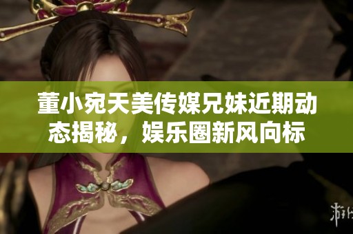 董小宛天美传媒兄妹近期动态揭秘，娱乐圈新风向标