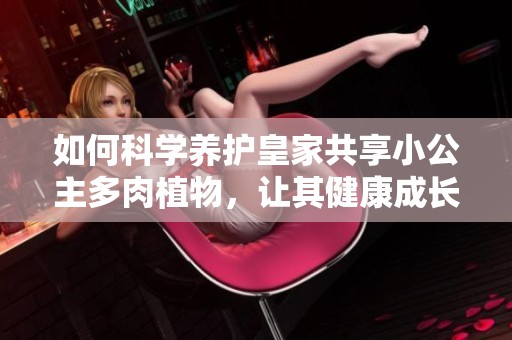 如何科学养护皇家共享小公主多肉植物，让其健康成长