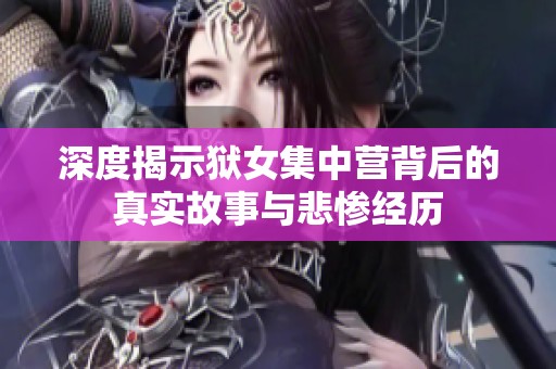 深度揭示狱女集中营背后的真实故事与悲惨经历