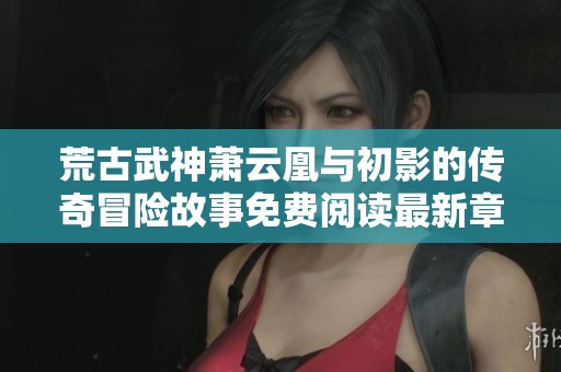 荒古武神萧云凰与初影的传奇冒险故事免费阅读最新章节针对新读者指南