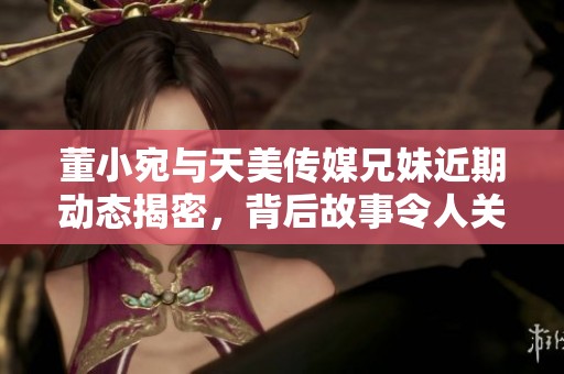 董小宛与天美传媒兄妹近期动态揭密，背后故事令人关注