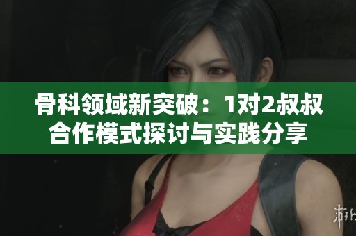 骨科领域新突破：1对2叔叔合作模式探讨与实践分享