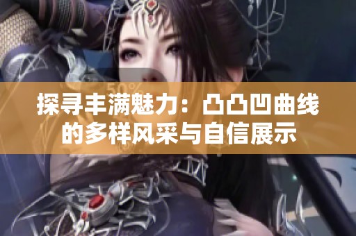探寻丰满魅力：凸凸凹曲线的多样风采与自信展示