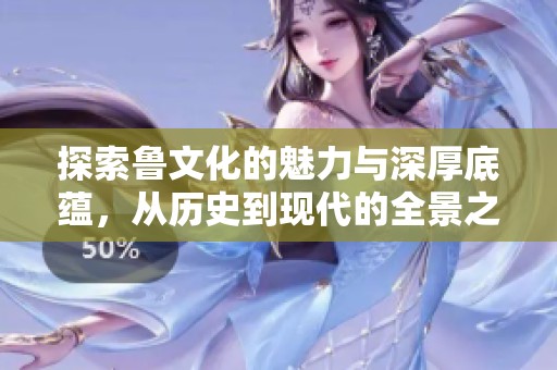 探索鲁文化的魅力与深厚底蕴，从历史到现代的全景之旅