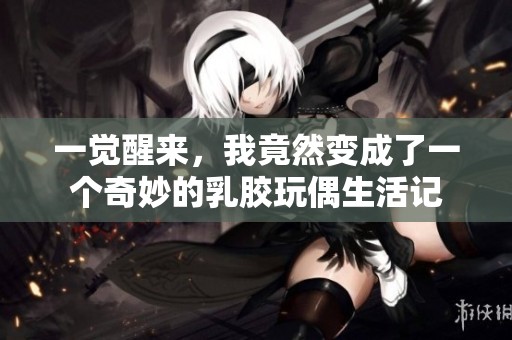 一觉醒来，我竟然变成了一个奇妙的乳胶玩偶生活记