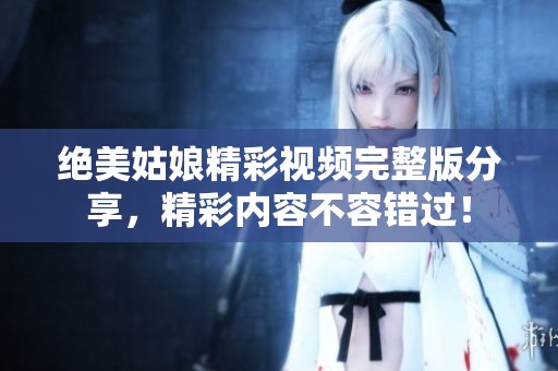 绝美姑娘精彩视频完整版分享，精彩内容不容错过！