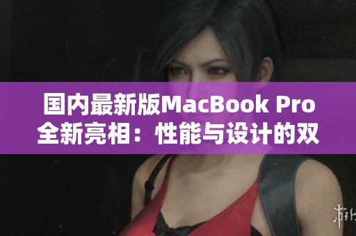 国内最新版MacBook Pro全新亮相：性能与设计的双重升级