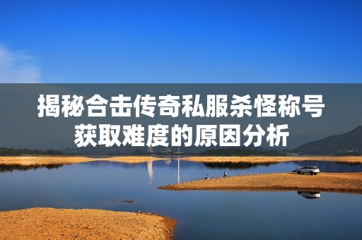 揭秘合击传奇私服杀怪称号获取难度的原因分析