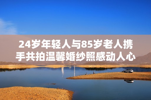 24岁年轻人与85岁老人携手共拍温馨婚纱照感动人心