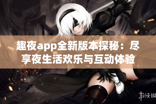 趣夜app全新版本探秘：尽享夜生活欢乐与互动体验