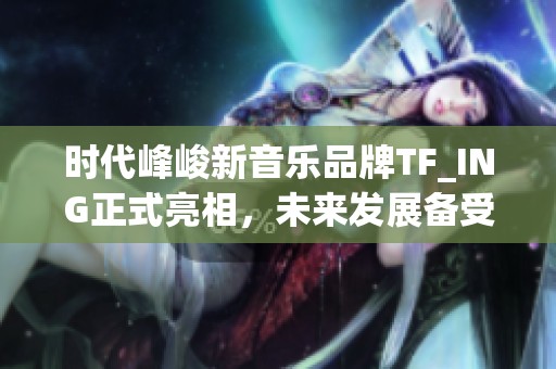 时代峰峻新音乐品牌TF_ING正式亮相，未来发展备受期待