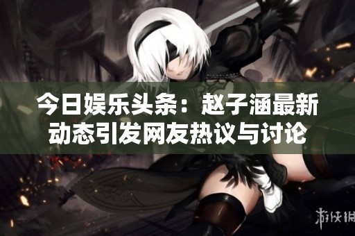 今日娱乐头条：赵子涵最新动态引发网友热议与讨论