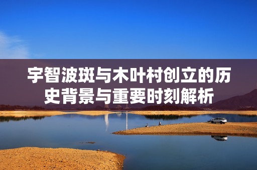 宇智波斑与木叶村创立的历史背景与重要时刻解析