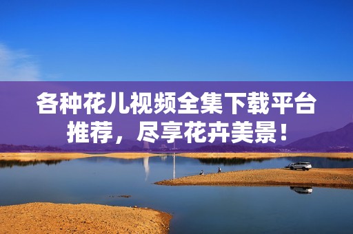 各种花儿视频全集下载平台推荐，尽享花卉美景！